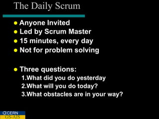 The Daily Scrum
    Anyone   Invited
    Led by Scrum Master
    15 minutes, every day
    Not for problem solving


      Three questions:
         1.What did you do yesterday
         2.What will you do today?
         3.What obstacles are in your way?

CERN
GS-AIS
 