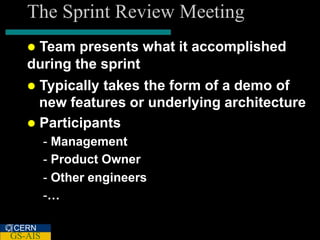 The Sprint Review Meeting
   Team presents what it accomplished
   during the sprint
    Typically takes the form of a demo of
     new features or underlying architecture
    Participants
         - Management
         - Product Owner
         - Other engineers
         -…

CERN
GS-AIS
 