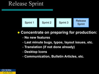 Release Sprint

                                                Release
               Sprint 1   Sprint 2   Sprint 3
                                                 Sprint


            Concentrate on preparing for production:
             - No new features
             - Last minute bugs, typos, layout issues, etc.
             - Translation (if not done already)
             - Desktop Icons
             - Communication, Bulletin Articles, etc.



CERN
GS-AIS
 