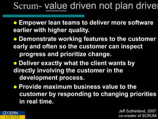 Scrum- value driven not plan driven
    Empower lean teams to deliver more software
   earlier with higher quality.
    Demonstrate working features to the customer
   early and often so the customer can inspect
     progress and prioritize change.
    Deliver exactly what the client wants by
   directly involving the customer in the
     development process.
    Provide maximum business value to the
     customer by responding to changing priorities
     in real time.
                                     Jeff Sutherland, 2007
CERN
GS-AIS                               co-creator of SCRUM
 