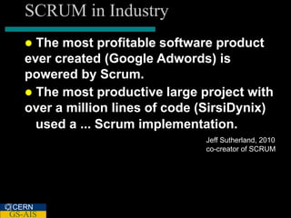 SCRUM in Industry
    The most profitable software product
   ever created (Google Adwords) is
   powered by Scrum.
    The most productive large project with
   over a million lines of code (SirsiDynix)
     used a ... Scrum implementation.
                                Jeff Sutherland, 2010
                                co-creator of SCRUM




CERN
GS-AIS
 