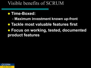 Visible benefits of SCRUM
      Time-Boxed:
         - Maximum investment known up-front
    Tackle most valuable features first
    Focus on working, tested, documented
   product features




CERN
GS-AIS
 