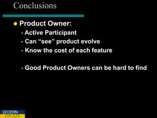 Conclusions
      Product Owner:
         - Active Participant
         - Can “see” product evolve
         - Know the cost of each feature

         - Good Product Owners can be hard to find




CERN
GS-AIS
 