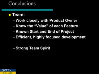 Conclusions
      Team:
         - Work closely with Product Owner
         - Know the “Value” of each Feature
         - Known Start and End of Project
         - Efficient, highly focused development

         - Strong Team Spirit




CERN
GS-AIS
 