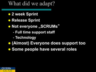 What did we adapt?
      2 week Sprint
      Release Sprint
      Not everyone „SCRUMs‟
         - Full time support staff
         - Technology
    (Almost) Everyone does support too
    Some people have several roles




CERN
GS-AIS
 