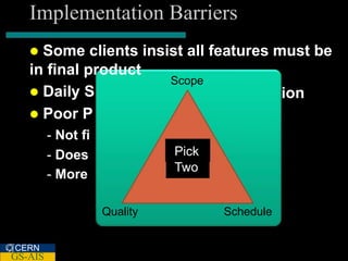 Implementation Barriers
    Some clients insist all features must be
   in final product
                      Scope
    Daily S                           ion
    Poor P
         - Not fi
         - Does               Pick
                              Two
         - More

                    Quality          Schedule


CERN
GS-AIS
 