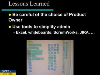 Lessons Learned
   Be careful of the choice of Product
   Owner
      Use tools to simplify admin
         - Excel, whiteboards, ScrumWorks, JIRA, …




CERN
GS-AIS
 
