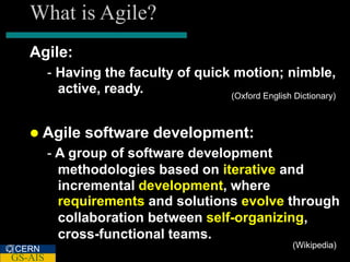 What is Agile?
   Agile:
         - Having the faculty of quick motion; nimble,
           active, ready.             (Oxford English Dictionary)



    Agile      software development:
         - A group of software development
           methodologies based on iterative and
           incremental development, where
           requirements and solutions evolve through
           collaboration between self-organizing,
           cross-functional teams.
CERN                                                    (Wikipedia)
GS-AIS
 