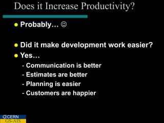 Does it Increase Productivity?
      Probably… 

    Did it make development work easier?
    Yes…
         - Communication is better
         - Estimates are better
         - Planning is easier
         - Customers are happier


CERN
GS-AIS
 