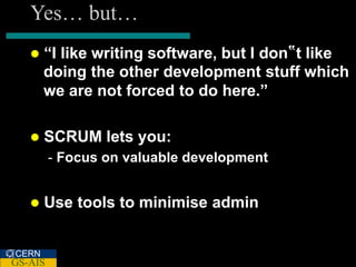 Yes… but…
      “I like writing software, but I don‟t like
       doing the other development stuff which
       we are not forced to do here.”

      SCRUM lets you:
         - Focus on valuable development


      Use tools to minimise admin


CERN
GS-AIS
 