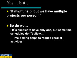 Yes… but…
    “It might help, but we have multiple
   projects per person.”

      So do we…
         - It‟s simpler to have only one, but sometime
         schedules don‟t allow…
         - Time-boxing helps to reduce parallel
         activities.



CERN
GS-AIS
 