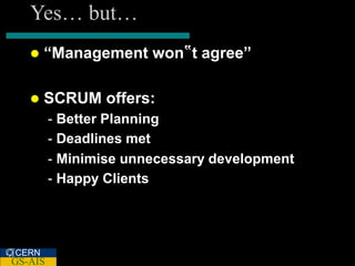 Yes… but…
      “Management won‟t agree”

      SCRUM offers:
         - Better Planning
         - Deadlines met
         - Minimise unnecessary development
         - Happy Clients




CERN
GS-AIS
 