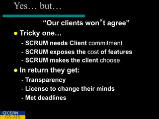 Yes… but…
            “Our clients won‟t agree”
    Tricky one…
         - SCRUM needs Client commitment
         - SCRUM exposes the cost of features
         - SCRUM makes the client choose
      In return they get:
         - Transparency
         - License to change their minds
         - Met deadlines

CERN
GS-AIS
 