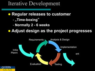 Iterative Development
      Regular releases to customer
         - „Time-boxing‟
         - Normally 2 - 6 weeks
    Adjust       design as the project progresses
                   Requirements   Analysis & Design


                                          Implementation
         Initia
       Planni                                          ent



                    Evaluation       Testing
CERN
GS-AIS
 