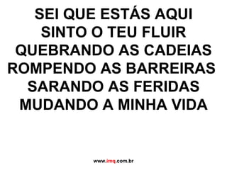 SEI QUE ESTÁS AQUI SINTO O TEU FLUIR QUEBRANDO AS CADEIAS ROMPENDO AS BARREIRAS SARANDO AS FERIDAS MUDANDO A MINHA VIDA www. imq .com.br