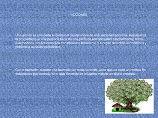 ACCIONES
• Una acción es una parte alícuota del capital social de una sociedad anónima. Representa
la propiedad que una persona tiene de una parte de esa sociedad. Normalmente, salvo
excepciones, las acciones son transmisibles libremente y otorgan derechos económicos y
políticos a su titular (accionista).
•
• Como inversión, supone una inversión en renta variable, dado que no tiene un retorno fijo
establecido por contrato, sino que depende de la buena marcha de dicha empresa.
 
