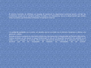 • El derecho mercantil, en definitiva, se encarga de estructurar la organización comercial actual y de fijar las
condiciones propias de la normativa jurídica vinculada a los empresarios, tal es la denominación que reciben
todos los sujetos que desarrollan actividades vinculadas al comercio
Los actos de comercio, por su parte, son aquellos que se concretan con la intención de generar y obtener una
ganancia o utilidad.
• Además de todo lo expuesto es importante también que reconozcamos lo indispensable del Derecho Mercantil en
nuestra sociedad ya que ejerce un papel fundamental no sólo en el desarrollo económico sino también en el
político y, por supuesto, en el social. Ello lo logra interviniendo directamente en la producción de bienes y
servicios que son los encargados de satisfacer las necesidades del ser humano.
 