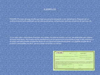 EJEMPLOS
• PAGARE :Promesa de pago escrita que hace una persona (otorgante) a otra (beneficiario). Originado en un
contrato anteriormente celebrado por las mismas personas. compraventa, permuta, prestación de servicios, etc.
•
• Es un título valor o instrumento financiero muy similar a la letra de cambio y se usa, principalmente para obtener
recursos financieros. Documento escrito mediante el cual una persona se compromete a pagar a otra persona o a
su orden una determinada cantidad de dinero en una fecha acordada previamente. Los pagarés pueden ser al
portador o endosables, es decir, que se pueden transmitir a un tercero.
 