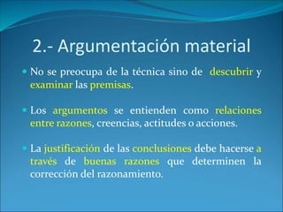 2.- Argumentación material
 No se preocupa de la técnica sino de descubrir y
examinar las premisas.
 Los argumentos se entienden como relaciones
entre razones, creencias, actitudes o acciones.
 La justificación de las conclusiones debe hacerse a
través de buenas razones que determinen la
corrección del razonamiento.
 