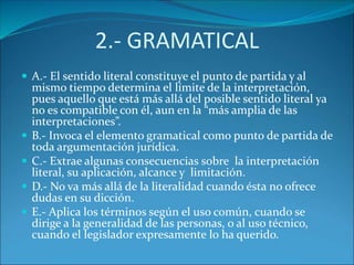 2.- GRAMATICAL
 A.- El sentido literal constituye el punto de partida y al
mismo tiempo determina el límite de la interpretación,
pues aquello que está más allá del posible sentido literal ya
no es compatible con él, aun en la “más amplia de las
interpretaciones”.
 B.- Invoca el elemento gramatical como punto de partida de
toda argumentación jurídica.
 C.- Extrae algunas consecuencias sobre la interpretación
literal, su aplicación, alcance y limitación.
 D.- No va más allá de la literalidad cuando ésta no ofrece
dudas en su dicción.
 E.- Aplica los términos según el uso común, cuando se
dirige a la generalidad de las personas, o al uso técnico,
cuando el legislador expresamente lo ha querido.
 