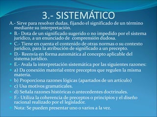 3.- SISTEMÁTICO
A.- Sirve para resolver dudas, fijando el significado de un término
mediante su interpretación.
 B.- Dota de un significado sugerido o no impedido por el sistema
jurídico, a un enunciado de comprensión dudosa.
 C.- Tiene en cuenta el contenido de otras normas o su contexto
jurídico, para la atribución de significado a un precepto.
 D.- Reenvía en forma automática al concepto aplicable del
sistema jurídico.
 E.- Avala la interpretación sistemática por las siguientes razones:
 a) Da conexión material entre preceptos que regulen la misma
materia.
 b) Proporciona razones lógicas (apartados de un artículo)
 c) Usa motivos gramaticales.
 d) Señala razones históricas o antecedentes doctrinales.
 F.- Utiliza la coherencia de preceptos o principios y el diseño
racional realizado por el legislador.
 Nota: Se pueden presentar uno o varios a la vez.
 