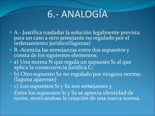 6.- ANALOGÍA
 A.- Justifica trasladar la solución legalmente prevista
para un caso a otro semejante no regulado por el
ordenamiento jurídico(lagunas)
 B.-Acentúa las semejanzas entre dos supuestos y
consta de los siguientes elementos:
 a) Una norma N que regula un supuesto S1 al que
aplica la consecuencia jurídica C;
 b) Otro supuesto S2 no regulado por ninguna norma;
(laguna aparente)
 c) Los supuestos S1 y S2 son semejantes y,
 Entre los supuestos S1 y S2 se aprecia identidad de
razón, motivándose la creación de una nueva norma.
 