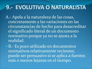 9.- EVOLUTIVA O NATURALISTA
A.- Apela a la naturaleza de las cosas,
concretamente a las variaciones en las
circunstancias de hecho para desacreditar
el significado literal de un documento
normativo porque ya no se ajusta a la
realidad.
B.- Es poco utilizado en documentos
normativos relativamente recientes,
puede ser persuasivo si se aplica a fuentes
más o menos lejanas en el tiempo.
 