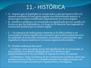 11.- HISTÓRICA
 A.- Supone que el legislador es conservador y que permanece fiel a la
manera mediante la cual quiso regular una determinada materia, a
menos que se hayan modificado expresamente los textos legales.
 B.- Justifica o atribuye a un enunciado un significado por ser acorde a la
forma en que los legisladores, a lo largo de la historia, han regulado la
institución jurídica que él mismo regula.
 C .- En ausencia de indicaciones expresas se le debe atribuir a un
enunciado el mismo significado normativo que tradicionalmente se le
ha atribuido al enunciado normativo, precedente y preexistente, que
regulaba la misma materia en la misma organización jurídica.
 D.- Pueden realizarse dos usos:
 1) Estático: ante una duda acerca del significado de un enunciado, el
juez justifica su solución alegando que es la forma en que
tradicionalmente se ha entendido la regulación sobre la materia.
 2) Dinámico: Toma la historia de las instituciones jurídicas como una
tendencia hacia el futuro y se impide entender las reglas actuales con
los criterios proporcionados por regulaciones ya derogadas.
 