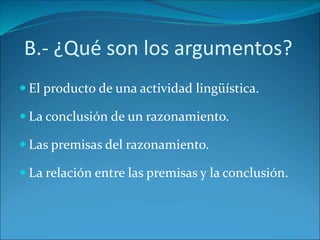 B.- ¿Qué son los argumentos?
 El producto de una actividad lingüística.
 La conclusión de un razonamiento.
 Las premisas del razonamiento.
 La relación entre las premisas y la conclusión.
 