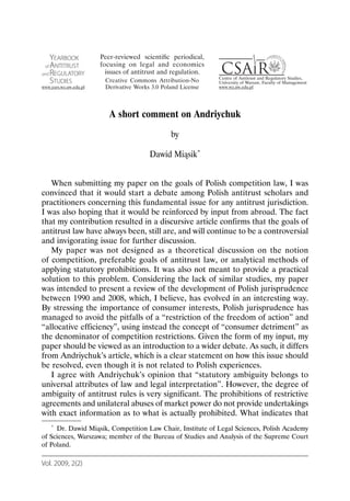 A short comment on Andriychuk
                                           by

                                    Dawid Miąsik*


   When submitting my paper on the goals of Polish competition law, I was
convinced that it would start a debate among Polish antitrust scholars and
practitioners concerning this fundamental issue for any antitrust jurisdiction.
I was also hoping that it would be reinforced by input from abroad. The fact
that my contribution resulted in a discursive article confirms that the goals of
antitrust law have always been, still are, and will continue to be a controversial
and invigorating issue for further discussion.
   My paper was not designed as a theoretical discussion on the notion
of competition, preferable goals of antitrust law, or analytical methods of
applying statutory prohibitions. It was also not meant to provide a practical
solution to this problem. Considering the lack of similar studies, my paper
was intended to present a review of the development of Polish jurisprudence
between 1990 and 2008, which, I believe, has evolved in an interesting way.
By stressing the importance of consumer interests, Polish jurisprudence has
managed to avoid the pitfalls of a “restriction of the freedom of action” and
“allocative efficiency”, using instead the concept of “consumer detriment” as
the denominator of competition restrictions. Given the form of my input, my
paper should be viewed as an introduction to a wider debate. As such, it differs
from Andriychuk’s article, which is a clear statement on how this issue should
be resolved, even though it is not related to Polish experiences.
   I agree with Andriychuk’s opinion that “statutory ambiguity belongs to
universal attributes of law and legal interpretation”. However, the degree of
ambiguity of antitrust rules is very significant. The prohibitions of restrictive
agreements and unilateral abuses of market power do not provide undertakings
with exact information as to what is actually prohibited. What indicates that
   * Dr. Dawid Miąsik, Competition Law Chair, Institute of Legal Sciences, Polish Academy

of Sciences, Warszawa; member of the Bureau of Studies and Analysis of the Supreme Court
of Poland.

Vol. 2009, 2(2)
 