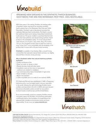 With three years in the making, Virofiber, the leading maker
of synthetic wicker, has launch an innovative synthetic
thatch solution that is Fire Retardant, Pest Free and 100%
Recyclable. Virothatch uses a reproduction process that
replicates Balinese thatch-work artistry. The thatch is woven
like traditional thatch-work making it beautifully finished both
inside and out. This gives installers a seamless thatched look
that is the most authentic and natural looking synthetic thatch
product in the marketplace today. “A normal natural thatch
might last you 3 to 8 years,” says Johan Yang, VP of sales,
“but our new Virothatch product lasts at least four times as
long.” In fact, Viro® is so comfortable with the durability of the
product that it comes with a 20 year limited warranty!
Virothatch is available in two finishes; Bali, a smooth honey
colored fiber that replicates natural thatch and Java, our slightly
textured fiber in browns, honey and ivory.
Why is Virothatch better than natural thatching synthetic
products?
• Totally maintenance free.
• Does not mold, rot, decay or shed.
• Resists termites, birds and other pests.
• Installation costs are low, since no specialized
craftsmen are needed for installation.
• Low wind load rating makes it breathable in high winds.
• Does not fade or discolor.
• Built-in fire retardant.
• 100% recyclable since it’s made of one material, HDPE.
P.T. Polymindo Permata was established in 1985 in Tangerang,
Indonesia and is now the largest plastic extrusion specialist
in the world. Utilizing this same technology Virofiber (www.
virofiber.com) launched in the U.S. in 2004, and soon became
the premier all-weather wicker provider for top outdoor
furniture brands in both Europe and the United States.
As an environmentally conscious company, Virofiber weaves
core green values into the fabric of its business philosophy-
a philosophy built on the foundation of a triple bottom line
approach that includes environmental, social, and fiscal
responsibility. To see more visit www.virobuild.com
BREAKING NEW GROUND IN THE SYNTHETIC THATCH BUSINESS.
NEW FIBERS THAT ARE FIRE RETARDANT, PEST FREE, 100% RECYCLABLE.
Bali Smooth
Bali Restaurant with Virothatch
Roof Installation.
Java Textured
USA VIRO GLOBAL SALES: Sentron International | 1721 Yeager Ave. La Verne, CA 91750 | Phone: 909-392-7555 | Fax: 909-392-1333
Henry Chung henry@sentronintl.com
INDONESIA CORPORATE OFFICES: P. T. Polymindo Permata Jl. Industri 2 Blok F No. 8 | Kawasan Industri Jatake | Tangerang 15135, Indonesia
Phone 62.21.590.2155 | Fax 62.21.590.2156 | Hans Tanutama | hans@polymindo.com
Press Contact: Donna Eble | Teamwork Design, Inc. | 28821 Wagon Road, Agoura Hills, CA 91301 | 818.991.0392 | teamwkviro@gmail.com
 