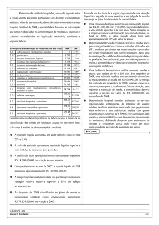 Determinada entidade hospitalar, isenta de imposto sobre      Em cada um dos itens de a seguir, é apresentada uma situação
                                                                          hipotética, seguida de uma assertiva a ser julgada de acordo
a renda, atende pacientes particulares em diversas especialidades
                                                                          com os princípios fundamentais de contabilidade.
médicas, além de pacientes de planos de saúde conveniados com o
                                                                          81 Uma clínica radiológica comprou um mamógrafo digital,
hospital. No final de 2008, a contabilidade levantou as informações          por R$ 403.200,00, em 31/10/2006. Segundo o fabricante,
                                                                             a vida útil do aparelho é de oito anos. Nessa situação, se
que serão evidenciadas na demonstração de resultados, segundo os             a empresa realizar a depreciação pelo método linear, no
critérios estabelecidos na legislação societária, conforme a                 final de 2009, o valor líquido desse bem será
                                                                             aproximadamente 60% do valor de custo.
seguinte tabela.
                                                                          82 Determinada fábrica de produtos cirúrgicos produz anéis
                                                                             para cirurgia bariátrica e tubos e válvulas utilizados em
dados para demonstração do resultado (em mil reais)     2008     2007        UTI, produtos que devem ser inspecionados e aprovados
1.3    outras receitas operacionais, líquidas               3    15.912      por órgão fiscalizador para serem utilizados. Após uma
2.1.2 gasoterapia                                       1.753     1.212      dessas inspeções, a fábrica foi multada por irregularidades
2.6    receitas financeiras, líquidas                   3.751     2.160      na produção. Nessa situação, por causa do pagamento da
3      resultado não-operacional (positivo)             5.764     9.427      multa, a contabilidade evidenciará o aumento no passivo
2.5    reparos e conservação de bens                   12.384     8.733      contingente da fábrica.
2.1.3 materiais de consumo                             25.209    20.822
                                                                          83   Uma indústria farmacêutica realiza somente vendas a
2.4    depreciação e amortização                       36.840    34.891
                                                                               prazo, que variam de 90 a 180 dias. Em setembro de
2.3    despesas gerais                                 39.631    33.663
                                                                               2008, essa indústria recebeu uma encomenda de um lote
2.1.1 materiais e medicamentos reembolsáveis           47.832    39.298
                                                                               de medicamentos avaliada em R$ 600.000,00. A entrega
2.2.2 remuneração médica                               51.696    29.626
                                                                               foi realizada em novembro de 2008, quando começou a
2.2.3 terceiros                                        70.797    73.622
                                                                               contar o prazo para o recebimento. Nessa situação, para
       despesas com medicamentos, descartáveis,
2.1                                                    74.794    61.332        registrar a transação de venda, a contabilidade deveria
       materiais e outros
                                                       173.96                  registrar a receita no valor de R$ 600.000,00, em
2.2.1     salários e encargos                                   153.308        novembro de 2008.
                                                            5

1.2       atividade hospitalar – convênios
                                                       231.69
                                                                197.467   84   Determinado hospital mantém assinatura de revistas
                                                            0
                                                                               especializadas estrangeiras, de interesse do quadro
                                                       278.96
1.4       descontos concedidos a pacientes                      208.209        médico. A última assinatura contratada para pagamento à
                                                            7
                                                                               vista refere-se a uma publicação inglesa com quatro
                                                       659.42
1.1       atividade hospitalar – pacientes                      562.022        edições anuais, ao preço de € 500,00. Nessa situação, será
                                                            4
Considerando os dados hipotéticos na tabela acima, a natureza e a              correto o setor contábil fazer um lançamento, no momento
                                                                               da assinatura, debitando despesas com assinaturas de
classificação das contas de resultado, julgue os próximos itens,               revistas e creditando caixa, pelo valor em reais
referentes à análise de demonstrações contábeis.                               correspondente ao valor da assinatura em euros.
                                                                           RASCUNHO
75      A margem líquida calculada, em cada período, situa-se entre
        25% e 35%.

76      A referida entidade apresentou resultado líquido superior a
        cem milhões de reais, nos dois períodos.

77      A análise do lucro operacional mostra um aumento superior a
        R$ 18.000.000,00 em relação ao ano anterior.

78      Comparativamente ao ano de 2007, a receita líquida de 2008
        aumentou aproximadamente R$ 130.000.000,00.

79      A margem operacional da entidade em questão apresentou uma
        variação relativa negativa superior a 15% em relação
        ao ano anterior.

80      As despesas de 2008 classificadas no plano de contas da
        mencionada      entidade      como   operacionais   aumentaram
        R$ 79.639.000,00 em relação a 2007.


UnB/CESPE – MS
Cargo 8: Contador                                                                                                                   –3–
 