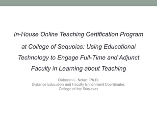 In-House Online Teaching Certification Program

  at College of Sequoias: Using Educational
 Technology to Engage Full-Time and Adjunct
      Faculty in Learning about Teaching
                    Deborah L. Nolan, Ph.D.
      Distance Education and Faculty Enrichment Coordinator,
                     College of the Sequoias
 
