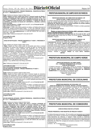 Te r ç a F e i r a , 0 5 d e A b r i l d e 2 0 11            Diário Oficial
ATO DE AVISO DE LICITAÇÃO - PREGÃO PRESENCIAL - REGISTRO DE PREÇO
                                                                                                                                                                 Página 15

Nº 16/2011 – PROCESSO Nº 044/2011
                                                                                           PREFEITURA MUNICIPAL DE CAMPO NOVO DO PARECIS
Órgão: Prefeitura de Cáceres, Estado de Mato Grosso
Objeto: Registro de Preço unitário para futura e eventual locação de Stands e
Tendas, necessárias para serem utilizados nos seguintes eventos: FIPe – 2011                         PREFEITURA MUNICIPAL DE CAMPO NOVO DO PARECIS - MT
(07/05/2011 à 15/05/2011), FIPe 2012, Ano Centenário da Diocese de São Luiz                                 Adendo ao Edital - Pregão Presencial 021/2011
(20 e 21/05/2011), Arraiá Pantaneiro (29 à 31/07/2011), 1º Festival de Praia (01         A Prefeitura Municipal de Campo Novo do Parecis informa aos interessados que no
e 02/10/2011), Aniversário de Cáceres (01 à 06/10/2011), e Revellion, conforme           Edital de Licitação Modalidade Pregão Presencial Registro de Preços nº21/2011,
anexo I do Edital.                                                                       REGISTRO DE PREÇOS para futura e eventual aquisição de emulsão asfáltica
Hora e Data de Abertura: às 10h00, horário local (MT), do dia 19 de abril de 2011.       para reparos nas ruas e avenidas do município.
Tipo: MENOR PREÇO POR ITEM.                                                              Fica acrescentado no item 7.2.4 DA QUALIFICAÇÃO TÉCNICA, do Edital supracitado
Observação: O Edital e seus anexos poderão ser obtidos, na Prefeitura Municipal de       a seguinte documentação
Cáceres-MT, situada à Avenida Getúlio Vargas, - nº 1815, CEP 78200-000, Cáceres-         7.2.4 - Da Qualificação Técnica
MT, das 12:00 às 18:00 horas, ou através do portal www.caceres.mt.gov.br ou solicitado   a)      ...
através do e-mail: licita.cac@hotmail.com ou ainda pelo telefone (65) 3223-3805 e        b)      Registro na Agencia Nacional de Petróleo (ANP), autorizado a licitante a
3223-1500 – ramal 233.                                                                   exercer a atividade pertinente ao objeto licitado.
Local e data: Prefeitura de Cáceres-MT, 05 de abril de 2011                              Ficando a data de sua abertura prorrogada para dia 19 de abril de 2011, as 09
                                                                                         horas (horário local). Campo Novo do Parecis, 04 de abril de 2011. Leandro Nery
LUIS AURÉLIO ALVES                                                                       Varaschin - Pregoeiro                                     DMT/DO
Pregoeiro Oficial
                                                                                                   PREFEITURA MUNICIPAL DE CAMPO NOVO DO PARECIS - MT
 AVISO DE RETIFICAÇÃO – PREGÃO PRESENCIAL N° 15/2011 – PROCESSO N°                                       EXTRATO DO TERMO DE CONVÊNIO Nº 004/2011
                              43/2011                                                    CONVENENTES: Município de Campo Novo do Parecis x Departamento Estadual
                                                                                         de Transito – DETRAN/MT. OBJETO DO CONVÊNIO: Convênio de integração e
Órgão: Prefeitura de Cáceres, Estado e Mato Grosso                                       cooperação técnica, administrativa e de delegação de poderes entre as partes, para
 Objeto: Registro de Preço unitário (posto de serviço/dia) para futura e eventual        promoverem a fiscalização, autuação de infração e aplicação de medidas administrativas
contratação de empresa para prestação de serviços de apoio em diversas áreas             cabíveis, tudo em conformidade com a legislação de trânsito aplicável, máxime no
durante os eventos a serem realizados pela SEMATUR, com os seguintes                     exercício das competências constantes no inciso V, art. 22 e incisos VI, VII e VIII, art.
quantitativos estimados aproximados, os quais entretanto poderão variar de acordo        24, do CTB, e ainda, na implementação do disposto nas Resoluções do CONTRAN nº.
com as necessidades e possibilidades da administração :(FIPe – 2011 07/05/2011 à         145/2003, 149/2003 e 165/2004. PRAZO: 60 meses DATA: 15/03/2011
15/05/2011) – 30 pessoas), FIPe 2012 – (30 pessoas), Ano Centenário da Diocese                                     DMT/DO
de São Luiz (20 e 21/05/2011 – 20 pessoas), Arraiá Pantaneiro (29 à 31/07/2011 – 30
pessoas), 1º Festival de Praia (01 e 02/10/2011 – 30 pessoas), Aniversário de Cáceres
(01 à 06/10/2011 – 20 pessoas), conforme anexo I deste Edital.
Hora e data da Abertura: às 08:00hm horário local (MT), do dia 19 de abril de 2011         PREFEITURA MUNICIPAL DE CAMPO VERDE
Onde de se lê  Tipo: MENOR PREÇO GLOBAL
Leia-se  Tipo: EMPREITADA POR PREÇO UNITÁRIO
                                                                                                            PREFEITURA MUNICIPAL DE CAMPO VERDE
Data: Prefeitura de Cáceres-MT, 05 de abril de 2011
                                                                                                          CPL – COMISSÃO PERMANENTE DE LICITAÇÃO
_______________________________________
                                                                                                                       AVISO DE REVOGAÇÃO
LUIS AURÉLIO ALVES
                                                                                           A Prefeitura Municipal de Campo Verde, através da Comissão Permanente de
Pres. da Comissão Permanente de Licitações
                                                                                           Licitação, torna público o a REVOGAÇÃO DO PREGÃO 016/2011 - REGISTRO
ATO DE AVISO DE LICITAÇÃO - PREGÃO PRESENCIAL Nº 18/2011 –
                                                                                           DE PREÇOS PARA FUTURA E EVENTUAL AQUISIÇÃO DE GÊNEROS
PROCESSO Nº 46/2011
                                                                                           ALIMENTICIOS. Em conformidade com a legislação vigente.
                                                                                                                   Campo Verde, 05 de abril de 2011
Órgão: Prefeitura de Cáceres, Estado de Mato Grosso
                                                                                                                     Hélida B. M. Pacheco Hubner
Objeto: Registro de Preço unitário para futura e eventual locação de ambulância
                                                                                                                               Pregoeira
completa (com desfibrilador, cilindro de oxigênio e demais aparatos necessários para
realização dos primeiros socorros) para atendimento durante a realização do 31º FIPe
(no período de 07 a 15 de maio de 2011); 32º FIPe (para o ano de 2012) e o 1º Festival
de Praia (nos dias 01 e 02 de outubro de 2011) a serem realizados pela SEMATUR, de
acordo com a lei nº 8.478 de 15/05/2006.
                                                                                           PREFEITURA MUNICIPAL DE COCALINHO
Hora e Data de Abertura: às 16h00, horário local (MT), do dia 19 de Abril de 2011
Tipo: EMPREITADA POR PREÇO UNITÁRIO
Observação: O Edital e seus anexos poderão ser obtidos, na Prefeitura Municipal de                      PREFEITURA MUNICIPAL DE COCALINHO - MT
Cáceres-MT, situada à Avenida Getúlio Vargas, - nº 1815, CEP 78200-000, Cáceres-             AVISO DE ADIAMENTO DE LICITAÇÃO - MOTIVO: LICITAÇAO DESERTA
MT, das 12:00 às 18:00 horas, ou através do portal www.caceres.mt.gov.br ou solicitado   A PREFEITURA MUNICIPAL DE COCALINHO ATRAVES DE SEU PREGOEIRO,
através do e-mail: licitacaocaceres@hotmail.com ou ainda pelo telefone (65) 3223-3805    TORNA PUBLICO AOS INTERESSADOS, QUE ADIOU A LICITAÇAO NA
e 3223-1500 – ramal 233.                                                                 MODALIDADE PREGAO PRESENCIAL - REGISTRO DE PREÇOS Nº 005/2011,
Local e data: Prefeitura de Cáceres-MT, 05 de Abril de 2011                              PARA RECAPAGEM DE PNEUS PELO NAO COMPARECIMENTO DE NENHUMA
                                                                                         EMPRESA INTERESSADA, A ABERTURA FICA MARCADA PARA O DIA 15/04/2011
LUIS AURÉLIO ALVES                                                                       AS 09:00 HORAS (HORARIO DE BRASILIA). MAIORES INFORMAÇOES PODERAO
Pregoeiro Oficial                                                                        SER OBTIDAS DAS 08:00 AS 11:00 E DAS 13:00 AS 17:00 HORAS, NA PREFEITURA
                                                                                         MUNICIPAL ONDE PODERAO SER ADQUIRIDO O EDITAL DE LICITAÇAO OU PELO
ATO DE AVISO DE LICITAÇÃO - PREGÃO PRESENCIAL - REGISTRO DE PREÇO                        FONE 66 3586-1595. COCALINHO MT, 05 DE ABRIL DE 2011 ROGERIO MOREIRA
Nº 17/2011 – PROCESSO Nº 045/2011                                                        - PREGOEIRO     K3/DO

Órgão: Prefeitura de Cáceres, Estado de Mato Grosso
Objeto: Registro de Preço unitário para futura e eventual contratação de
empresa especializada para a prestação de serviços referentes à execução
                                                                                           PREFEITURA MUNICIPAL DE COMODORO
de shows pirotécnicos, para atender os seguintes eventos: FIPe – 2011
(07/05/2011 à 15/05/2011), FIPe 2012, Ano Centenário da Diocese de São Luiz
(20 e 21/05/2011), Arraiá Pantaneiro (29 à 31/07/2011), 1º Festival de Praia (01 e                             AVISO DE RESULTADO DE LICITAÇÃO
02/10/2011), Aniversário de Cáceres (01 à 06/10/2011), Natal e Reveillon, conforme
especificações contidas nos Anexos I, II e III do Edital.                                PREGÃO PRESENCIAL PARA REGISTRO DE PREÇOS Nº 029/2011
Hora e Data de Abertura: às 13h00, horário local (MT), do dia 19 de abril de 2011.
Tipo: MENOR PREÇO POR ITEM.                                                              A Prefeitura Municipal de Comodoro - MT torna público aos interessados que a licitação
Observação: O Edital e seus anexos poderão ser obtidos, na Prefeitura Municipal de       realizada no dia 01/04/2011 às 08:00 horas na modalidade de PREGÃO PRESENCIAL
Cáceres-MT, situada à Avenida Getúlio Vargas, - nº 1815, CEP 78200-000, Cáceres-         PARA REGISTRO DE PREÇOS n.º 029/2011 PARA FUTURA E EVENTUAL
MT, das 12:00 às 18:00 horas, ou através do portal www.caceres.mt.gov.br ou solicitado   CONTRATAÇÃO DE PESSOA JURÍDICA ESPECIALIZADA PARA A EXECUÇÃO DOS
através do e-mail: licita.cac@hotmail.com ou ainda pelo telefone (65) 3223-3805 e        SERVIÇOS DE GESTÃO E ORGANIZAÇÃO DA SISTEMÁTICA DE ARRECADAÇÃO
3223-1500 – ramal 233.                                                                   MUNICIPAL DE TRIBUTOS, consagrou-se vencedora a empresa: ETCA – Consultoria
Local e data: Prefeitura de Cáceres-MT, 05 de abril de 2011                              e Assessoria Ltda.
                                                                                         Comodoro – MT, 01 de abril de 2011.
LUIS AURÉLIO ALVES                                                                                                 Maria Aparecida Cavalcanti da Silva
Pregoeiro Oficia                                                                                                               Pregoeira
 