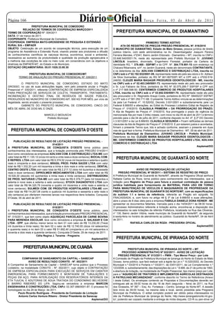 Página 1                                                    Diário Oficial                                         Te r ç a F e i r a , 0 5 d e A b r i l d e 2 0 11
                   PREFEITURA MUNICIPAL DE COMODORO
              RELAÇÃO DE TERMOS DE COOPERAÇÃO MARÇO/2011
TERMO DE COOPERAÇÃO Nº: 004/2011                                                            PREFEITURA MUNICIPAL DE DIAMANTINO
DATA: 01 de março de 2011.
COOPERANTE: Prefeitura Municipal de Comodoro.
COOPERADA: EMPRESA MATO-GROSSENSE DE PESQUISA E EXTENSÃO                                                                PRIMEIRO TERMO ADITIVO
RURAL S/A – EMPAER                                                                               ATA DE REGISTRO DE PREÇOS PREGÃO PRESENCIAL Nº. 016/2010
OBJETO: Celebração de um acordo de cooperação técnica, para execução de um                O MUNICIPIO DE DIAMANTINO, Estado de Mato Grosso, pessoa jurídica de direito
programa de Assistência e Extensão Rural, visando prestar aos produtores a difusão        público interno, com sede administrativa na Av. Desembargador Joaquim Pereira
de conhecimentos científicos de natureza técnica, econômica, social e ambiental,          Ferreira Mendes, nº2341, Bairro Jardim Eldorado - Diamantino – MT, inscrita no CNPJ-
necessários ao aumento da produtividade e qualidade da produção agropecuária e            03.648.540/0001-74, neste ato representada pelo Prefeito Municipal Sr. JUVIANO
a melhoria das condições de vida no meio rural, em consonância com os objetivos e         LINCOLN, brasileiro, divorciado, Engenheiro Florestal, portador da Carteira de
diretrizes da EMPAER-MT, do Estado e do Município.                                        Identidade RG. º. 378.465 - SSP/MT e do CPF. Nº. 304.779.991-15 com endereço na
DOTAÇÃO ORÇAMENTÁRIA: 05.01.1026.33.90.30                                                 Chácara Ribanceira, s/nº, no Jardim Guaraná, neste ato denominado CONTRATANTE,
                                                                                          e os detentores da Ata: ADILVAN COMERCIO E DISTRIBUIÇAO LTDA, inscrita no
               PREFEITURA MUNICIPAL DE COMODORO/MT                                        CNPJ sob o nº 02.192.932/0001-09, representada neste ato pelo seu sócio o Sr. Adilson
         TERMO DE ANULAÇÃO DO PREGÃO PRESENCIAL Nº. 030/2011                              da Silva Guimarães, portador do RG Nº 901-807SSP/ MT e CPF sob o nº032-519-
                                                                                          248/00; CLEUZE MARIA BAGAGIR PRODUROS ODONTOLOGICOS - ME, inscrita
            O PREFEITO MUNICIPAL DE COMODORO, ESTADO DO MATO                              no CNPJ sob o nº 02.403.249/0001-73, representada neste ato pelo seu procurador
GROSSO, no uso de suas atribuições legais, vem pelo presente anular o Pregão              o Sr. Luiz Fabiano da Silva, portadora do RG Nº 30.075.295-7 SSP/SP e CPF sob
Presencial nº. 030/2011, referente CONTRATAÇÃO DE EMPRESA ESPECIALIZADA                   o nº 217.568.598-50; CENTERMEDI COMERCIO DE PRODUTOS HOSPITALARES
PARA PRESTAÇÃO DE SERVIÇOS DE COLETA, TRANSPORTE, TRATAMENTO,                             LTDA, inscrita no CNPJ sob o nº 03.652.030/0001-70, representada neste ato pela
INCINERAÇÃO E DESTINO FINAL DE RESÍDUOS DE SAÚDE PÚBLICA,                                 seu procurador o Sr. Reginaldo Araujo Costa, portadora do RG Nº 08400237 SSP/MT
PRODUZIDOS NO MUNICÍPIO DE COMODORO-MT, 500 KG POR MÊS, por vício de                      e CPF sob o nº 581.052.711-68. O presente Termo Aditivo vincula-se as determinações
ilegalidade, sendo anulado o presente processo.                                           da pela Lei Federal nº. 10.520/02, Decreto 3.931/2001 e subsidiariamente pela Lei
            GABINETE DO PREFEITO MUNICIPAL DE COMODORO, CINCO DO                          Federal 8.666/93 e alterações, ao Edital do Processo Licitatório Edital de Registro de
MÊS DE ABRIL DE DOIS MIL E ONZE.                                                          Preços nº. 016/2010. CLAUSULA PRIMEIRA – DA PRORROGAÇÃO DO PRAZO;
                                                                                          A Ata de Registro de Preços nº. 016/2010, fica prorrogada o prazo de vigência da
                               MARCELO BEDUSCHI                                           mencionada Ata por mais 3 (três) meses, com inicio no dia 05 de abril de 2011 e término
                                 Prefeito Municipal                                       previsto para o dia 04 de julho de 2011, conforme disposto no Art. 4º, § 2º DO Decreto
                                                                                          n.3.931/2001 e da Lei 8.666/93. CLAUSULA SEGUNDA – Ficam ratificadas as demais
                                                                                          clausulas da Ata de Registro de Preços nº. 016/2010. E por estarem justos e acordados,
                                                                                          firmam o presente Termo que, lido e achado conforme, assinam o presente em duas
  PREFEITURA MUNICIPAL DE CONQUISTA D’OESTE                                               vias de igual teor e forma. Prefeitura Municipal de Diamantino - MT, 05 de abril de 2011.
                                                                                          Prefeitura Municipal de Diamantino; JUVIANO LINCOLN - Prefeito Municipal;
                                                                                          Detentores da Ata: CLEUZE MARIA BAGAGIR PRODUROS ODONTOLOGICOS –
                                                                                          ME; CENTERMEDI COMERCIO DE PRODUTOS HOSPITALARES LTDA; ADILVAN
      PUBLICAÇÃO DE RESULTADO DE LICITAÇÃO PREGÃO PRESENCIAL -
                                                                                          COMERCIO E DISTRIBUIÇAO LTDA
                                        014/2011
                                                                                                                                                                    Asplemat/DO
A PREFEITURA MUNICIPAL DE CONQUISTA D’OESTE torna público para
conhecimentos dos interessados, que a licitação promovida pelo PREGÃO 014/2011
teve como vencedoras as empresas ADILVAN COM. E DISTRIBUIÇÃO LTDA-ME com
valor total de R$ 11.120,12 (onze mil cento e vinte reais e doze centavos); BIOCAL COM.
E REPRES. LTDA com valor total de R$ 9.374,52 (nove mil trezentos e setenta e quatro
                                                                                            PREFEITURA MUNICIPAL DE GUARANTÃ DO NORTE
reais e cinqüenta e dois centavos); BRASIL PROD. PARA SAÚDE LTDA com valor
total de R$ 1.332,20 (um mil trezentos e trinta e dois reais e vinte centavos); DENTAL
CENTRO OESTE LTDA com valor total de R$ 2.217,12 (dois mil duzentos e dezessete                               AVISO DE PRORROGAÇÃO DE LICITAÇÃO
reais e doze centavos); DIPROLMEDI MEDICAMENTOS LTDA com valor total de R$                      PREGÃO PRESENCIAL Nº 08/2011 – SISTEMA DE REGISTRO DE PREÇO
18.530,30 (dezoito mil quinhentos e trinta reais e trinta centavos); DISTRIBUIDORA        A Prefeitura Municipal de Guarantã do Norte/MT, através da Pregoeira Oficial senhora
DE PROD. NATURAIS LTDA-ME com valor total de R$ 6.379,77 (seis mil trezentos e            Rafaela Carlos da Roza, torna público para conhecimento dos interessados, que a
setenta e nove reais e setenta e sete centavos); STOCK DIAGNÓSTICO LTDA com               licitação para Registro de Preço para futura e eventual contratação de pessoa
valor total de R$ 94.320,79 (noventa e quatro mil trezentos e vinte reais e setenta e     jurídica habilitada para fornecimento de MATERIAL PARA USO EM TORNO
nove centavos); SULMEDI COM. DE PRODUTOS HOSPITALARES LTDA-ME com                         PARA MANUTENÇÃO DE VEÍCULOS E MAQUINÁRIOS DE PROPRIEDADE DA
valor total de R$114.267,08 (cento e quatorze mil duzentos e sessenta e sete reais e      PREFEITURA MUNICIPAL DE GUARANTÃ DO NORTE/MT, com as especificações
oito centavos) por ofertarem menores lances nos respectivos itens licitados. Conquista    do subitem 1.1 e termo de referência, referente ao Pregão em epígrafe, foi
D’Oeste, 05 de abril de 2011.                                                             FRACASSADA, e, com fulcro no artigo 48 § 3º da Lei 8.666/93 e suas alterações,
                                                                                          abre o prazo de 8 dias úteis para a empresa FABIULA DANIELE DONA KEINER - ME
     PUBLICAÇÃO DE RESULTADO DE LICITAÇÃO PREGÃO PRESENCIAL -                             apresentar os documentos faltantes, marcada para o dia 14/04/2011 às 08:00 horas.
                                       015/2011                                           O processo Administrativo referente à licitação acima, encontra-se a disposição dos
A PREFEITURA MUNICIPAL DE CONQUISTA D’OESTE torna público, para                           interessados na sala licitações da referida Prefeitura, localizada na Rua das Oliveiras,
conhecimentos dos interessados, que a licitação promovida pelo PREGÃO PRESENCIAL          n° 135, Bairro Jardim Vitória, neste município de Guarantã do Norte/MT, de segunda
Nº. 015/2011, que tem como objeto AQUISIÇAO PARCELADA DE CARNE BOVINA                     à sexta-feira no horário de atendimento ao público. Guarantã do Norte/MT, 04 de Abril
PARA MERENDA ESCOLAR, teve como vencedora a empresa A. SALASAR E CIA                      de 2011.
LTDA - EPP, que ofertou menor lance no item 01 com valor de R$ 13.230,00 (Treze                          RAFAELA CARLOS DA ROZA - PREGOEIRA OFICIAL
mil duzentos e trinta reais); No item 02 o valor de R$ 12.740,00 (doze mil setecentos                                                                              Asplemat/DO
e quarenta reais) e no item 03 o valor R$ 51.692,40 (cinqüenta e um mil seiscentos e
noventa e dois reais e quarenta centavos). Conquista D’Oeste, 29 de março de 2011.
                         Célia Regina J. Tavares - Pregoeira
                                                                       Asplemat/DO          PREFEITURA MUNICIPAL DE IPIRANGA DO NORTE

             PREFEITURA MUNICIPAL DE CUIABÁ                                                            PREFEITURA MUNICIPAL DE IPIRANGA DO NORTE – MT
                                                                                                  PROCESSO ADMINISTRATIVO Nº 022/2011 - AVISO DE LICITAÇÃO
                                                                                               PREGÃO PRESENCIAL N° 013/2011 – PMIN - Tipo Menor Preço - por Lote
              COMPANHIA DE SANEAMENTO DA CAPITAL – SANECAP                                A Comissão de Pregão da Prefeitura Municipal de Ipiranga do Norte do Estado de Mato
                  AVISO DE RESULTADO CONVITE - Nº. 002/2011                               Grosso, torna público, que fará realizar sob a égide da Lei n.º 10.520/2002, do Decreto
A Companhia de Saneamento da Capital – SANECAP torna público que o Processo               Municipal n.º 03/2010 e Portaria n.º 03/2011, de 03/01/2011, da Lei Complementar n.º
Licitatório, na modalidade CONVITE - Nº. 002/2011, cujo objeto é CONTRATAÇÃO              123/2006, e, subsidiariamente, das disposições da Lei n.° 8.666, de 21 de junho de 1993,
DE EMPRESA ESPECIALIZADA PARA EXECUÇÃO DE SERVIÇOS EM CARATER                             a abertura de licitação, na modalidade de Pregão Presencial, tipo menor preço por Lote,
EMERGENCIAL PARA FORNECIMENTO E MONTAGEM DE TUBULAÇÕES E                                  para a “AQUISIÇÃO DE TRATORES E IMPLEMENTOS AGRÍCOLAS DESTINADOS
PEÇAS EM AÇO, PARA INTERLIGAÇÃO DOS RESERVATÓRIOS INTERNOS DA                             A PATRULHAS MECANIZADAS”, conforme descrito no Termo de Referência (Anexo
ETA TIJUCAL E ADUTORAS DE ÁGUA TRATADA DO CONDOMINIO BELVEDERE                            I deste Edital). Os envelopes contendo as Propostas e Documentações deverão ser
E BAIRRO RIBEIRÃO DO LIPA. Sagrou-se vencedora a empresa MARCON                           entregues até as 09:00 horas do dia 18 de Abril (segunda – feira) de 2011, na Rua
ENGENHARIA E CONSTRUÇÕES LTDA, CNPJ: 03.307.088/0001-87; O processo foi                   dos Girassóis, Nº 387 – Esq. Av. Fortaleza – Centro, Ipiranga do Norte-MT. A sessão
homologado no dia 29 de Março de 2011.                                                    terá início às 09:00 horas, na mesma data e local, sendo presidida pela Pregoeira
          Paulo Ricardo Rodrigues - Presidente da Comissão de Licitação                   Municipal da Prefeitura. O edital completo poderá ser obtido pelos interessados no
           Antonio Carlos Ventura Ribeiro - Diretor Presidente da Sanecap                 site da Prefeitura Municipal de Ipiranga do Norte, http://www.ipirangadonorte.mt.gov.
                                                                     Asplemat/DO          br/, podendo ser copiado mediante a entrega de mídia disquete, CD-R ou pen-drive no
 