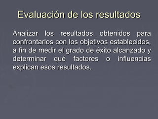 Evaluación de los resultados
Analizar los resultados obtenidos para
confrontarlos con los objetivos establecidos,
a fin de medir el grado de éxito alcanzado y
determinar qué factores o influencias
explican esos resultados.
 