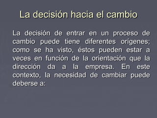 La decisión hacia el cambio
La decisión de entrar en un proceso de
cambio puede tiene diferentes orígenes;
como se ha visto, éstos pueden estar a
veces en función de la orientación que la
dirección da a la empresa. En este
contexto, la necesidad de cambiar puede
deberse a:
 