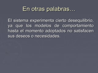En otras palabras…
El sistema experimenta cierto desequilibrio,
ya que los modelos de comportamiento
hasta el momento adoptados no satisfacen
sus deseos o necesidades.
 