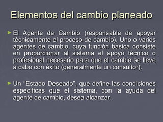 Elementos del cambio planeado
► El Agente de Cambio (responsable de apoyar
  técnicamente el proceso de cambio). Uno o varios
  agentes de cambio, cuya función básica consiste
  en proporcionar al sistema el apoyo técnico o
  profesional necesario para que el cambio se lleve
  a cabo con éxito (generalmente un consultor).

► Un “Estado Deseado”, que define las condiciones
  específicas que el sistema, con la ayuda del
  agente de cambio, desea alcanzar.
 