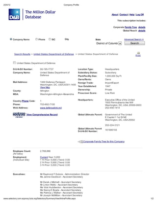 2/24/12                                                             Compan Profile



                                                                                                                   About | Contact | Help | Log Off

                                                                                                                         This subscription includes:

                                                                                                                    Corporate Famil Tree de ail
                                                                                                                               Global Reach de ail


          Company Name                   Phone         SIC           Cit                           State                        Advanced Search >>

                                                                                                    District of Columbia             Search



           Sea ch Re       l     > Uni ed S a e Depa men of Defen e > Uni ed S a e Depa men of Defen e
                                                                                                                                          P in


             United States Department of Defense

          D-U-N-S Number:                 00-195-7737                              Location Type:            Headquarters
          Company Name:                   United States Department of              Subsidiary Status:        Subsidiary
                                          Defense                         Plant/Facility Size:               1,000,000 Sq Ft
                                                                          Owns/Rents:                        Owns
          Mail Address:                   1400 Defense Pentagon           Foreign Trade:                     Import/Export
                                          Washington, DC, USA 20301-1400
                                                                          Year Established:                  1947
                                          View Map
                                                                          Ownership:                         Private
          County:                         Arlington
                                                                          Prescreen Score:                   Low Risk
          MSA:                            Washington-Arlington-Alexandria

                                                                                   Headquarters:             Executive Office of the United
          Country Phone Code:             1
                                                                                                             1600 Pennsylvania Ave NW
          Phone:                          703-692-7100                                                       Washington, DC, USA, 20500-0003
          Web Address:                    www.defenselink.mil                                                202-456-1414

                        View Comprehensive Record                                  Global Ultimate Parent:   Government of The United
                                                                                                             E Capitol 1 1st St NE
                                                                                                             Washington, DC, USA 20002

                                                                                                             202-224-3121
                                                                                   Global Ultimate Parent
                                                                                                             161906193
                                                                                   D-U-N-S Number:



                                                                                       Corporate Family Tree for this Company



          Employee Count:                 2,768,886
          (All Si e )
          Employment:                     Current Year: 5,000
          (Indi id al Si e)               1 Yr Prior: 5,000 | Trend: 0.00
                                          2 Yr Prior: 5,000 | Trend: 0.00
                                          3 Yr Prior: 5,000 | Trend: 0.00



          Executives:                     Mr Raymond F Dubois - Administration; Director
                                          Ms Janine Davidson - Assistant Secretary

                                          Mr Derek J Mitchell - Assistant Secretary
                                          Mr Linton Wells - Assistant Secretary
                                          Ms Vicki Huddleston - Assistant Secretary
                                          Ms Nancy E Boyda - Assistant Secretary
                                          Ms Patricia J Walker - Assistant Secretary
                                          Mr Joseph McMillan - Assistant Secretary
    .selector .com.e pro       .kcls.org/Selector /Summar Vie /InlineProfile.asp                                                                       1/2
 