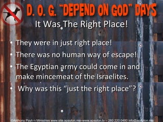 It Was The Right Place! They were in just right place! There was no human way of escape! The Egyptian army could come in and make mincemeat of the Israelites.   Why was this “just the right place”? 