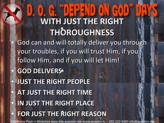 WITH JUST THE RIGHT THOROUGHNESS God can and will totally deliver you through your troubles, if you will trust Him, if you follow Him, and if you will let Him! GOD DELIVERS JUST THE RIGHT PEOPLE AT JUST THE RIGHT TIME IN JUST THE RIGHT PLACE FOR JUST THE RIGHT REASON 