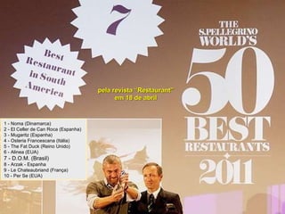 pela revista “Restaurant” em 18 de abril 1 - Noma (Dinamarca) 2 - El Celler de Can Roca (Espanha) 3 - Mugaritz (Espanha) 4 - Osteria Francescana (Itália) 5 - The Fat Duck (Reino Unido) 6 - Alinea (EUA) 7 - D.O.M. (Brasil) 8 - Arzak - Espanha 9 - Le Chateaubriand (França) 10 - Per Se (EUA)  