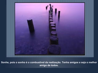 Sonhe, pois o sonho é o combustível da realização. Tenha amigos e seja o melhor amigo de todos. 