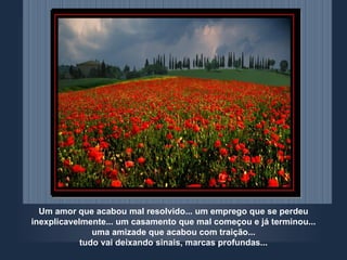 Um amor que acabou mal resolvido... um emprego que se perdeu inexplicavelmente... um casamento que mal começou e já terminou... uma amizade que acabou com traição... tudo vai deixando sinais, marcas profundas... 