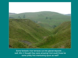 Some fantastic river terraces cut into glacial deposits …. well, Mrs V thought they were amazing! And could those be some pretty fine interlocking spurs as well? 