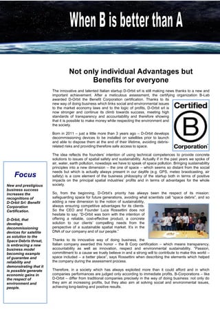 Not only individual Advantages but 
Benefits for everyone 
The innovative and talented Italian startup D-Orbit srl is still making news thanks to a new and important achievement. After a meticulous assessment, the certifying organization B-Lab awarded D-Orbit the Benefit Corporation certification. Thanks to its new way of doing business which links social and environmental issues to the market economy laws and to the logic of profits, D-Orbit srl is now stronger and continue its climb towards success, meeting high standards of transparency and accountability and therefore showing that it is possible to make money while respecting the environment and the society. 
Born in 2011 – just a little more than 3 years ago – D-Orbit develops decommissioning devices to be installed on satellites prior to launch and able to dispose them at the end of their lifetime, avoiding debris- related risks and providing therefore safe access to space. 
The idea reflects the founders’ intention of using technical competences to provide concrete solutions to issues of spatial safety and sustainability. Actually if in the past years we spoke of air, water, earth pollution, nowadays we have to speak of space pollution. Bringing sustainability principles into a new dimension – the one of space – which seems so distant from the social needs but which is actually always present in our daylife (e.g. GPS, meteo braodcasting, air safety) is a core element of the business philosophy of the startup both in terms of positive impacts on the principal spatial industries’ profits and in terms of advantages for the whole society. 
So, from the beginning, D-Orbit’s priority has always been the respect of its mission: safeguarding space for future generations, avoiding what scientists call “space debris”, and so adding a new dimension to the notion of sustainability, always ensuring competitive advantages for its clients. So the CEO and Founder Luca Rossettini does not hesitate to say: “D-Orbit was born with the intention of offering a reliable, cost-effective product, a concrete solution to our clients’ compelling needs from the perspective of a sustainable spatial market. It’s in the DNA of our company and of our people.” 
Thanks to its innovative way of doing business, the Italian company awarded this honor – the B Corp certification – which means transparency, accountability as well as innovation, respect and environmental sustainability. “Passion, committment to a cause we truely believe in and a strong will to contribute to make this world – space included – a better place”, says Rossettini when describing the elements which helped the company during the assessment process. 
Therefore, in a society which has always exploited more than it could afford and in which companies performances are judged only according to immediate profits, B-Corporations – like D-Orbit – differ from traditional companies precisely in the way of doing business: not only do they aim at increasing profits, but they also aim at solving social and environmental issues, achieving long-lasting and positive results. 
Focus 
New and prestigious business success increases the recognitions of 
D-Orbit Srl: Benefit Corporation Certification. 
D-Orbit, that develops decommissioning devices for satellite as solution to the Space Debris threat, is embracing a new business model becoming example of guarantee and reliability and demonstrating that it is possible generate economic gains in the respect of environment and people. 
 
