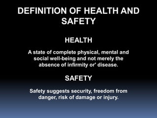DEFINITION OF HEALTH AND
         SAFETY

                HEALTH
  A state of complete physical, mental and
    social well-being and not merely the
      absence of infirmity or' disease.

                SAFETY
  Safety suggests security, freedom from
     danger, risk of damage or injury.
 