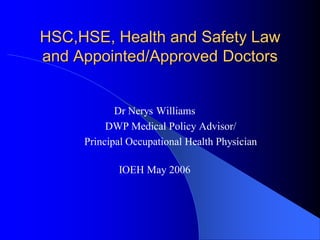 HSC,HSE, Health and Safety Law
and Appointed/Approved Doctors


            Dr Nerys Williams
          DWP Medical Policy Advisor/
     Principal Occupational Health Physician

            IOEH May 2006
 
