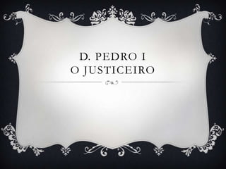D. PEDRO I
O JUSTICEIRO
 